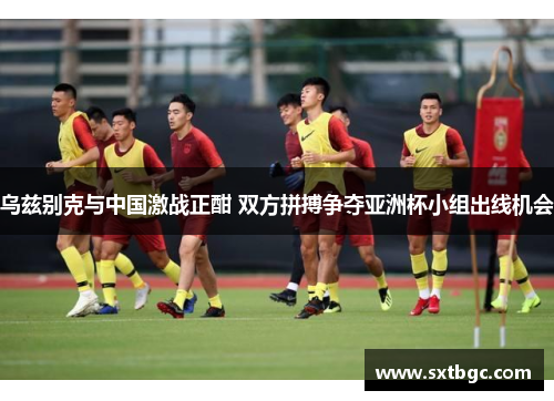 乌兹别克与中国激战正酣 双方拼搏争夺亚洲杯小组出线机会